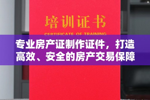 青岛专业房产证制作证件，打造高效、安全的房产交易保障