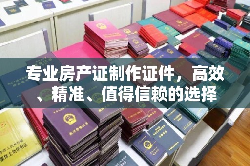 全南专业房产证制作证件，高效、精准、值得信赖的选择